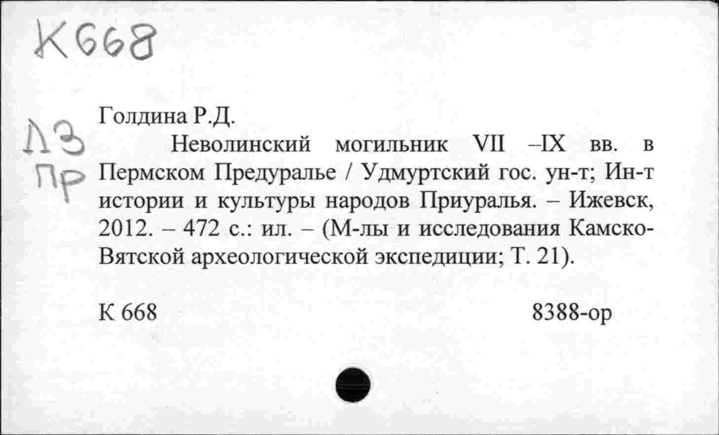 ﻿KGGS
кг
пр
Голдина Р.Д.
Неволинский могильник VII -IX вв. в Пермском Предуралье / Удмуртский гос. ун-т; Ин-т истории и культуры народов Приуралья. - Ижевск, 2012. - 472 с.: ил. - (М-лы и исследования Камско-Вятской археологической экспедиции; Т. 21).
К 668
8388-ор